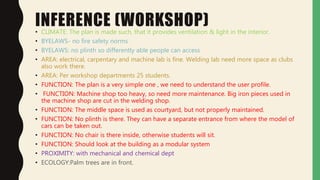 INFERENCE (WORKSHOP)• CLIMATE: The plan is made such, that it provides ventilation & light in the interior.
• BYELAWS- no fire safety norms
• BYELAWS: no plinth so differently able people can access
• AREA: electrical, carpentary and machine lab is fine. Welding lab need more space as clubs
also work there.
• AREA: Per workshop departments 25 students.
• FUNCTION: The plan is a very simple one , we need to understand the user profile.
• FUNCTION: Machine shop too heavy, so need more maintenance. Big iron pieces used in
the machine shop are cut in the welding shop.
• FUNCTION: The middle space is used as courtyard, but not properly maintained.
• FUNCTION: No plinth is there. They can have a separate entrance from where the model of
cars can be taken out.
• FUNCTION: No chair is there inside, otherwise students will sit.
• FUNCTION: Should look at the building as a modular system
• PROXIMITY: with mechanical and chemical dept
• ECOLOGY:Palm trees are in front.
 