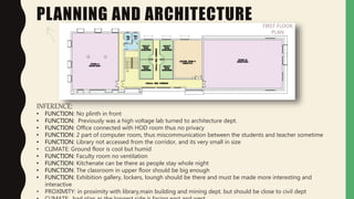 PLANNING AND ARCHITECTURE FIRST FLOOR
PLAN
INFERENCE:
• FUNCTION: No plinth in front
• FUNCTION: Previously was a high voltage lab turned to architecture dept.
• FUNCTION: Office connected with HOD room thus no privacy
• FUNCTION: 2 part of computer room, thus miscommunication between the students and teacher sometime
• FUNCTION: Library not accessed from the corridor, and its very small in size
• CLIMATE: Ground floor is cool but humid
• FUNCTION: Faculty room no ventilation
• FUNCTION: Kitchenate can be there as people stay whole night
• FUNCTION: The classroom in upper floor should be big enough
• FUNCTION: Exhibition gallery, lockers, loungh should be there and must be made more interesting and
interactive
• PROXIMITY: in proximity with library,main building and mining dept. but should be close to civil dept
 
