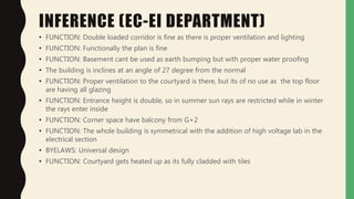 INFERENCE (EC-EI DEPARTMENT)
• FUNCTION: Double loaded corridor is fine as there is proper ventilation and lighting
• FUNCTION: Functionally the plan is fine
• FUNCTION: Basement cant be used as earth bumping but with proper water proofing
• The building is inclines at an angle of 27 degree from the normal
• FUNCTION: Proper ventilation to the courtyard is there, but its of no use as the top floor
are having all glazing
• FUNCTION: Entrance height is double, so in summer sun rays are restricted while in winter
the rays enter inside
• FUNCTION: Corner space have balcony from G+2
• FUNCTION: The whole building is symmetrical with the addition of high voltage lab in the
electrical section
• BYELAWS: Universal design
• FUNCTION: Courtyard gets heated up as its fully cladded with tiles
 