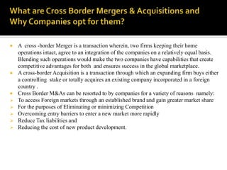    A cross -border Merger is a transaction wherein, two firms keeping their home
    operations intact, agree to an integration of the companies on a relatively equal basis.
    Blending such operations would make the two companies have capabilities that create
    competitive advantages for both and ensures success in the global marketplace.
   A cross-border Acquisition is a transaction through which an expanding firm buys either
    a controlling stake or totally acquires an existing company incorporated in a foreign
    country .
   Cross Border M&As can be resorted to by companies for a variety of reasons namely:
   To access Foreign markets through an established brand and gain greater market share
   For the purposes of Eliminating or minimizing Competition
   Overcoming entry barriers to enter a new market more rapidly
   Reduce Tax liabilities and
   Reducing the cost of new product development.
 