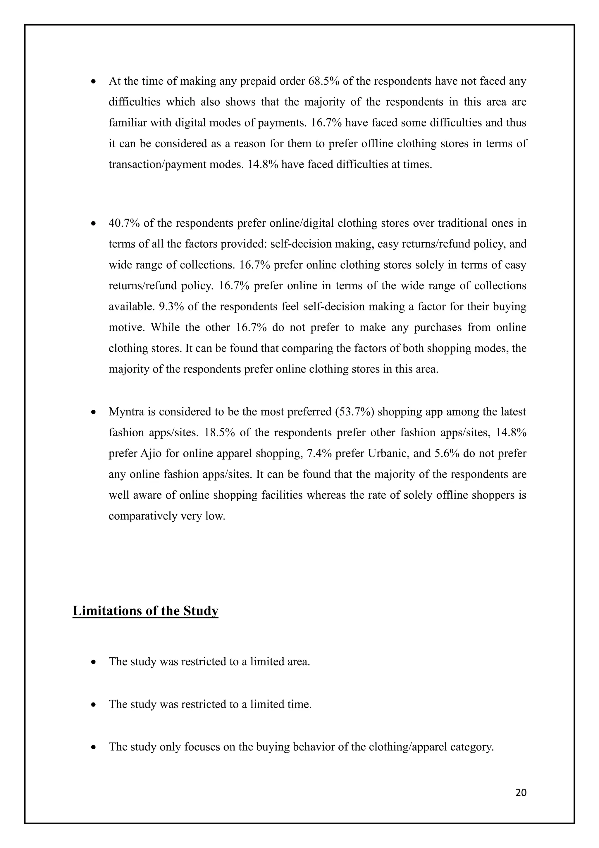 20
• At the time of making any prepaid order 68.5% of the respondents have not faced any
difficulties which also shows that the majority of the respondents in this area are
familiar with digital modes of payments. 16.7% have faced some difficulties and thus
it can be considered as a reason for them to prefer offline clothing stores in terms of
transaction/payment modes. 14.8% have faced difficulties at times.
• 40.7% of the respondents prefer online/digital clothing stores over traditional ones in
terms of all the factors provided: self-decision making, easy returns/refund policy, and
wide range of collections. 16.7% prefer online clothing stores solely in terms of easy
returns/refund policy. 16.7% prefer online in terms of the wide range of collections
available. 9.3% of the respondents feel self-decision making a factor for their buying
motive. While the other 16.7% do not prefer to make any purchases from online
clothing stores. It can be found that comparing the factors of both shopping modes, the
majority of the respondents prefer online clothing stores in this area.
• Myntra is considered to be the most preferred (53.7%) shopping app among the latest
fashion apps/sites. 18.5% of the respondents prefer other fashion apps/sites, 14.8%
prefer Ajio for online apparel shopping, 7.4% prefer Urbanic, and 5.6% do not prefer
any online fashion apps/sites. It can be found that the majority of the respondents are
well aware of online shopping facilities whereas the rate of solely offline shoppers is
comparatively very low.
Limitations of the Study
• The study was restricted to a limited area.
• The study was restricted to a limited time.
• The study only focuses on the buying behavior of the clothing/apparel category.
 