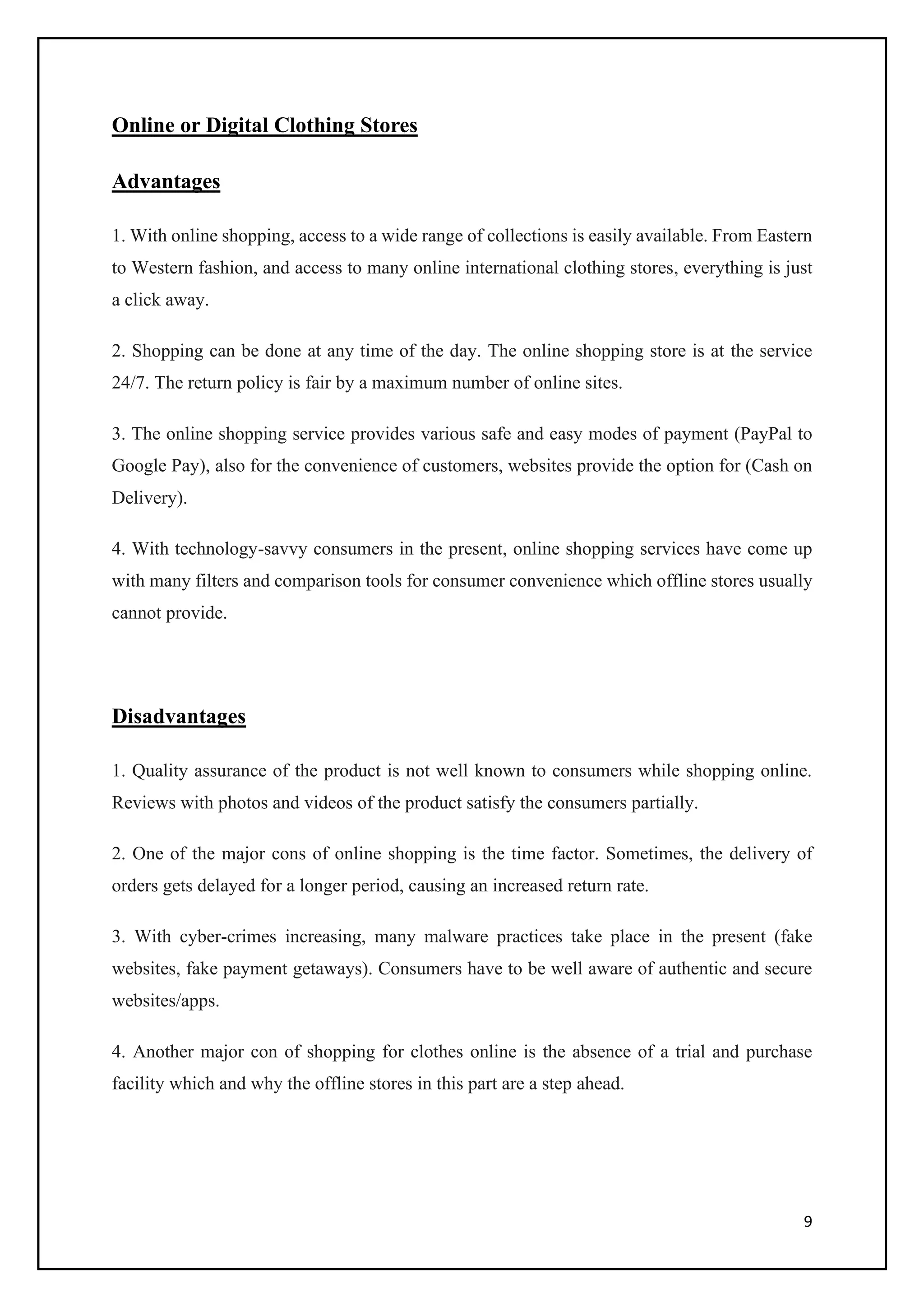 9
Online or Digital Clothing Stores
Advantages
1. With online shopping, access to a wide range of collections is easily available. From Eastern
to Western fashion, and access to many online international clothing stores, everything is just
a click away.
2. Shopping can be done at any time of the day. The online shopping store is at the service
24/7. The return policy is fair by a maximum number of online sites.
3. The online shopping service provides various safe and easy modes of payment (PayPal to
Google Pay), also for the convenience of customers, websites provide the option for (Cash on
Delivery).
4. With technology-savvy consumers in the present, online shopping services have come up
with many filters and comparison tools for consumer convenience which offline stores usually
cannot provide.
Disadvantages
1. Quality assurance of the product is not well known to consumers while shopping online.
Reviews with photos and videos of the product satisfy the consumers partially.
2. One of the major cons of online shopping is the time factor. Sometimes, the delivery of
orders gets delayed for a longer period, causing an increased return rate.
3. With cyber-crimes increasing, many malware practices take place in the present (fake
websites, fake payment getaways). Consumers have to be well aware of authentic and secure
websites/apps.
4. Another major con of shopping for clothes online is the absence of a trial and purchase
facility which and why the offline stores in this part are a step ahead.
 