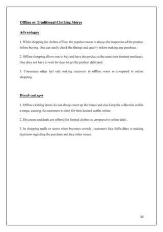 10
Offline or Traditional Clothing Stores
Advantages
1. While shopping for clothes offline, the popular reason is always the inspection of the product
before buying. One can easily check the fittings and quality before making any purchase.
2. Offline shopping allows one to buy and have the product at the same time (instant purchase).
One does not have to wait for days to get the product delivered.
3. Consumers often feel safe making payments in offline stores as compared to online
shopping.
Disadvantages
1. Offline clothing stores do not always meet up the trends and also keep the collection within
a range, causing the customers to shop for their desired outfits online.
2. Discounts and deals are offered for limited clothes as compared to online deals.
3. In shopping malls or stores when becomes crowdy, customers face difficulties in making
decisions regarding the purchase and face other issues.
 