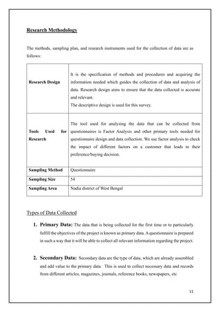 11
Research Methodology
The methods, sampling plan, and research instruments used for the collection of data are as
follows:
Research Design
It is the specification of methods and procedures and acquiring the
information needed which guides the collection of data and analysis of
data. Research design aims to ensure that the data collected is accurate
and relevant.
The descriptive design is used for this survey.
Tools Used for
Research
The tool used for analysing the data that can be collected from
questionnaires is Factor Analysis and other primary tools needed for
questionnaire design and data collection. We use factor analysis to check
the impact of different factors on a customer that leads to their
preference/buying decision.
Sampling Method Questionnaire
Sampling Size 54
Sampling Area Nadia district of West Bengal
Types of Data Collected
1. Primary Data: The data that is being collected for the first time or to particularly
fulfill the objectives of the project is known as primary data.Aquestionnaire is prepared
in such a way that it will be able to collect all relevant information regarding the project.
2. Secondary Data: Secondary data are the type of data, which are already assembled
and add value to the primary data. This is used to collect necessary data and records
from different articles, magazines, journals, reference books, newspapers, etc
 