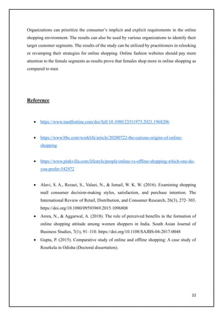 22
Organizations can prioritize the consumer’s implicit and explicit requirements in the online
shopping environment. The results can also be used by various organizations to identify their
target customer segments. The results of the study can be utilized by practitioners in relooking
or revamping their strategies for online shopping. Online fashion websites should pay more
attention to the female segments as results prove that females shop more in online shopping as
compared to men
Reference
• https://www.tandfonline.com/doi/full/10.1080/23311975.2021.1968206
• https://www.bbc.com/worklife/article/20200722-the-curious-origins-of-online-
shopping
• https://www.pinkvilla.com/lifestyle/people/online-vs-offline-shopping-which-one-do-
you-prefer-542972
• Alavi, S. A., Rezaei, S., Valaei, N., & Ismail, W. K. W. (2016). Examining shopping
mall consumer decision-making styles, satisfaction, and purchase intention. The
International Review of Retail, Distribution, and Consumer Research, 26(3), 272–303.
https://doi.org/10.1080/09593969.2015.1096808
• Arora, N., & Aggarwal, A. (2018). The role of perceived benefits in the formation of
online shopping attitude among women shoppers in India. South Asian Journal of
Business Studies, 7(1), 91–110. https://doi.org/10.1108/SAJBS-04-2017-0048
• Gupta, P. (2015). Comparative study of online and offline shopping: A case study of
Rourkela in Odisha (Doctoral dissertation).
 