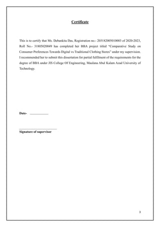 3
Certificate
This is to certify that Ms. Debankita Das, Registration no.- 203182005010003 of 2020-2023,
Roll No.- 31805020049 has completed her BBA project titled “Comparative Study on
Consumer Preferences Towards Digital vs Traditional Clothing Stores” under my supervision.
I recommended her to submit this dissertation for partial fulfilment of the requirements for the
degree of BBA under JIS College Of Engineering, Maulana Abul Kalam Azad University of
Technology.
Date-
Signature of supervisor
 