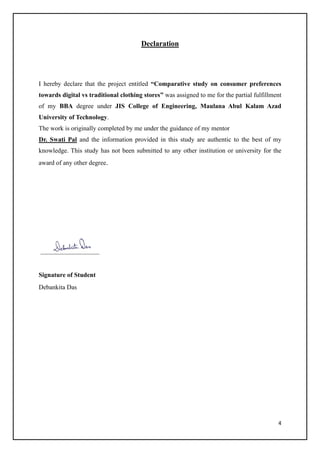 4
Declaration
I hereby declare that the project entitled “Comparative study on consumer preferences
towards digital vs traditional clothing stores” was assigned to me for the partial fulfillment
of my BBA degree under JIS College of Engineering, Maulana Abul Kalam Azad
University of Technology.
The work is originally completed by me under the guidance of my mentor
Dr. Swati Pal and the information provided in this study are authentic to the best of my
knowledge. This study has not been submitted to any other institution or university for the
award of any other degree.
Signature of Student
Debankita Das
 