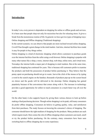 6
Introduction
In today’s era, every person is dependent on shopping for online or offline goods and services.
It is been seen that people shop not only for necessities but also for releasing stress. It gives a
break from the monotonous routine of life. In general, we have got two types of shopping ways:
Online shopping and Offline shopping (Traditional shopping).
In the current scenario, we can observe that people are more inclined toward online shopping.
Covid19 has brought a great change in the retail market. And also, internet facilities have made
it easy for people to buy things online.
Online shopping is a kind of electronic shopping which allows customers to purchase goods
over the internet facilities from the seller using a web browser. Online shopping is popular with
many other names like e-shop, e-store, internet shop, web-shop, online store, and virtual store.
Nowadays the internet holds a major part of shopping in retail markets. But at the same time,
traditional shopping has continued for years. This is because still customers prefer to examine
the products and hold the possession of product before purchasing it. They believe that the
penny spent on purchasing should not go to waste. Just at the click of the mouse or by typing
a word in the search engine on the handset, thousands of products pop up on the screen based
on choice and the goods will be delivered to the doorstep. Online shopping has gained
popularity because of the convenience that comes along with it. The increase in technology
provides a good opportunity for sellers to reach consumers in a much faster way all over the
world
.
On the other hand, it also supports buyers by giving them various choices to look up before
making a final purchasing decision. Though online shopping is at its peak, still many consumers
do prefer offline shopping. Consumers do believe in getting quality, value, and satisfaction
from their purchases. The study focuses on knowing the consumer’s choice of shopping. The
consumer should know the right medium of shopping for the products. Many products are such
which require touch. Here comes the role of offline shopping where customers can touch, smell
or try the product before purchasing. On the contrary, many consumers have been seen
switching back to offline shopping due to some experience.
 