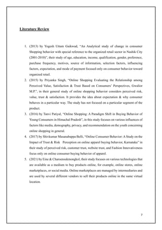 7
Literature Review
1. (2013) by Yogesh Uttam Gaikwad, “An Analytical study of change in consumer
Shopping behavior with special reference to the organized retail sector in Nashik City
(2001-2010)”, their study of age, education, income, qualification, gender, preference,
purchase frequency, motives, source of information, selection factors, influencing
factors, expectation, and mode of payment focused only on consumer behavior toward
organized retail.
2. (2015) by Priyanka Singh, “Online Shopping Evaluating the Relationship among
Perceived Value, Satisfaction & Trust Based on Consumers’ Perspectives, Gwalior
M.P.”, in their general study of online shopping behavior considers perceived risk,
value, trust & satisfaction. It provides the idea about expectation & why consumer
behaves in a particular way. The study has not focused on a particular segment of the
product.
3. (2016) by Tanvi Patiyal, “Online Shopping: A Paradigm Shift in Buying Behavior of
Young Consumers in Himachal Pradesh”, in this study focuses on various influences of
factors like media, demography, privacy, and recommendation on the youth concerning
online shopping in general.
4. (2017) by Shivkumar Masanabappa Belli, “Online Consumer Behavior: A Study on the
Impact of Trust & Risk Perception on online apparel buying behavior, Karnataka” in
their study of perceived risk, customer trust, website trust, and Fashion Innovativeness
focus only on online consumer buying behavior of apparel.
5. (2021) by Eine & Charoensukmongkol, their study focuses on various technologies that
are available as a medium to buy products online, for example, online stores, online
marketplaces, or social media. Online marketplaces are managed by intermediaries and
are used by several different vendors to sell their products online in the same virtual
location.
 
