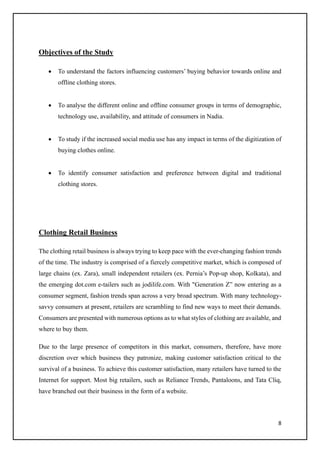 8
Objectives of the Study
• To understand the factors influencing customers’ buying behavior towards online and
offline clothing stores.
• To analyse the different online and offline consumer groups in terms of demographic,
technology use, availability, and attitude of consumers in Nadia.
• To study if the increased social media use has any impact in terms of the digitization of
buying clothes online.
• To identify consumer satisfaction and preference between digital and traditional
clothing stores.
Clothing Retail Business
The clothing retail business is always trying to keep pace with the ever-changing fashion trends
of the time. The industry is comprised of a fiercely competitive market, which is composed of
large chains (ex. Zara), small independent retailers (ex. Pernia’s Pop-up shop, Kolkata), and
the emerging dot.com e-tailers such as jodilife.com. With "Generation Z” now entering as a
consumer segment, fashion trends span across a very broad spectrum. With many technology-
savvy consumers at present, retailers are scrambling to find new ways to meet their demands.
Consumers are presented with numerous options as to what styles of clothing are available, and
where to buy them.
Due to the large presence of competitors in this market, consumers, therefore, have more
discretion over which business they patronize, making customer satisfaction critical to the
survival of a business. To achieve this customer satisfaction, many retailers have turned to the
Internet for support. Most big retailers, such as Reliance Trends, Pantaloons, and Tata Cliq,
have branched out their business in the form of a website.
 