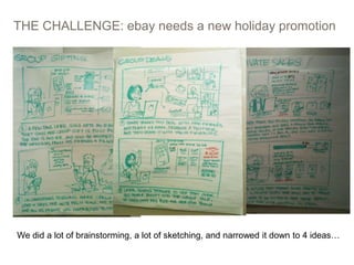 THE CHALLENGE: ebay needs a new holiday promotion
10
We did a lot of brainstorming, a lot of sketching, and narrowed it down to 4 ideas…
 