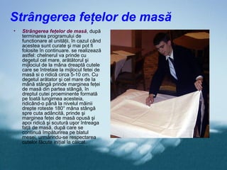 Strângerea feţelor de masă
•   Strângerea feţelor de masă, după
    terminarea programului de
    functionare al unităţii, în cazul când
    acestea sunt curate şi mai pot fi
    folosite în continuare. se realizează
    astfel: chelnerul va prinde cu
    degetul cel mare, arătătorul şi
    mijlociul de la mâna dreaptă cutele
    care se întretaie la mijlocul fetei de
    masă si o ridică circa 5-10 cm. Cu
    degetul arătator şi cel mare de la
    mână stângă prinde marginea feţei
    de masă din partea stângă, în
    dreptul cutei proeminente formată
    pe toată lungimea acesteia,
    ridicând-o până la nivelul mâinii
    drepte roteste 180° mâna stângă
    spre cuta adâncită, prinde şi
    marginea feţei de masă opusă şi
    apoi ridică şi scutură uşor întreaga
    faţă de masă, după care se
    continuă împăturirea pe blatul
    mesei, urmărindu-se respectarea
    cutelor făcute iniţial la călcat.
 
