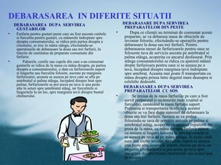 DEBARASAREA IN DIFERITE SITUATII
    DEBARASAREA DUPA SERVIREA                                         DEBARASARE DUPA SERVIREA
     GUSTARILOR                                                        PREPARATELOR DIN PESTE
•   Farfuria pentru gustari peste care au fost asezate cutitele   •        Dupa ce clienţii au terminat de consumat aceste
    si furculita pentru gustari, cu mânerele îndreptate spre           preparate, se va debarasa masa de obiectele de
    dreapta consumatorului, se ridica prin partea dreapta a            inventar folosite, efectuându-se operaţiile pentru
    clientului, se trec în mâna stânga, efectuându-se                  debarasare la doua sau trei farfurii. Pentru
    operatiunile de debarasare la doua sau trei farfurii, în           debarasarea mesei de farfurioarele pentru oase se
    functie de cantitatea de preparate consumate din                   foloseste tava de serviciu asezata pe antebraţul si
    farfurie.                                                          palma stânga, acoperita cu ancarul desfasurat. Prin
•        Paharele, cestile sau cupele din care s-au consumat           stânga consumatorului se ridica cu ajutorul mâinii
    gustarile se ridica de la masa cu mâna dreapta, pe partea          drepte farfurioara pentru oase si se aseaza pe o
    dreapta a consumatorului, o data cu farfurioarele suport           tava, începând dinspre marginea tavii îndreptate
    si lingurita sau furculita folosite, asezate pe marginea           spre antebraţ. Aceasta mai poate fi transportata cu
    farfurioarei, aceasta se aseaza pe tava care se afla pe            mâna dreapta prinsa între degetul mare deasupra si
    antebratul si palma stânga, începând dinspre brat spre             celelalte dedesubt.
    palma; farfurioarele se pot aseza pe tava si una peste
    alta în seturi spre antebratul stâng, iar furculitele si          DEBARASAREA DUPA SERVIREA
    linguritele la un loc, spre marginea tavii dinspre bustul          PREPARATELOR CU SOS
    chelnerului.                                                  •         Se preiau de la masa farfuriile pe care a fost
                                                                       servit preparatul si tacâmurile mari (cuţitul si
                                                                       furculiţa), ramânând la masa farfuria suport.
                                                                       Preluarea si transportarea la oficiu a acestor
                                                                       obiecte se va face dupa sistemul de debarasare la
                                                                       doua sau trei farfurii. Sosiera se va prelua
                                                                       folosindu-se tava de serviciu asezata pe palma si
                                                                       antebraţul stâng, acoperite cu ancarul împaturit. Se
                                                                       preia de la masa, cu mâna dreapta farfuria suport
                                                                       cu sosiera si lingura folosita la servitul sosului si
                                                                       se aseaza pe tava de pe mâna stânga. În cazul când
                                                                       sunt mai multe sosiere, farfuriile suport se aseaza
                                                                       una peste alta, sosierele alaturi, directe pe tava, iar
                                                                       lingurile (linguritele) se pot aseza pe tava spre
                                                                       marginea dinspre bustul chelnerului sau se pot lasa
                                                                       în sosiere
 