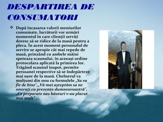 DESPARTIREA DE
CONSUMATORI
 După încasarea valorii meniurilor
  consumate, lucrătorii vor urmări
  momentul în care clienţii serviţi
  doresc să se ridice de la masă pentru a
  pleca. În acest moment personalul de
  servire se apropie cât mai repede de
  masă, prinzând cu ambele mâini
  speteaza scaunului, în aceeaşi ordine
  protocolara aplicată la primirea lor.
  Trăgând scaunul înapoi, permite
  persoanei respective să se îndepărteze
  mai uşor de la masă. Chelnerul va
  mulţumi din nou cu formulele „Sa va
  fie de bine",„Vă mai aşteptăm sa ne
  onoraţi cu prezenţa dumneavoastră",
  „Ce preparate sau băuturi v-au placut
  mai mult” ...
 