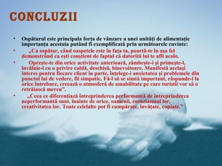 CONCLUZII
•   Ospătarul este principala forţa de vânzare a unei unităţi de alimentaţie
    importanţa acestuia putând fi exemplificată prin următoarele cuvinte:
•      „Ca ospătar, când oaspetele este în faţa ta, poartă-te în aşa fel
    demonstrând ca eşti conştient de faptul că datorită lui te afli acolo.
•       Opreşte-te din orice activitate anterioară, zâmbeşte-i şi primeşte-l,
    învăluie-l cu o privire caldă, deschisă, binevoitoare. Manifestă acelaşi
    interes pentru fiecare client în parte, înţelege-i anxietatea şi problemele din
    punctul lui de vedere, fii simpatic. Fă-l să se simtă important, răspunde-i la
    orice întrebare, creează o atmosferă de amabilitate pe care turiştii vor să o
    retrăiască mereu”.
•      „Ceea ce diferenţiază întreprinderea performantă de întreprinderea
    neperformantă sunt, înainte de orice, oamenii, entuziasmul lor,
    creativitatea lor. Toate celelalte pot fi cumpărate, învăţate, copiate.”
 