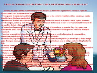 I. REGULI GENERALE PENTRU RESPECTAREA SERVICIILOR INTR-UN RESTAURANT

   Practica din unele unităţi de alimentaţie publică din ţară şi străinătate a generalizat o serie de reguli de
servire, dintre care le amintim cele mai importante:
  Transportul şi manipularea diferitelor obiecte de inventar se fac conform regulilor arătate anterior, o atenţie
deosebită acordându-se manipulării lor igienice.
  Obiectele de inventar necesare servirii clienţilor nu se aranjează înainte de a verifica dacă faţa de masă este
corect aranjată, curată şi fără defecte; de asemenea, obiectele de inventar cu care se servesc clienţii trebuie să fie
curate, fără defecte şi toate de acelaşi model.
  Comenzile se iau complet, de la început (toate preparatele şi băuturile ce urmează a fi servite), pentru ca
ospătarul să poată efectua mise-en –place-ul şi să asigure succesiunea serviciului potrivit structurii meniului
comandat.
  Servirea preparatelor se face în ordinea meniului, urmărindu-se ca serviciul următor să corespundă cu
terminarea precedentului şi debarasarea obiectelor de inventar folosite.
  Prezentarea preparatelor se face prin stânga clientului, ospătarul având platoul pe antebraţul şi mâna stângă
puţin deasupra mesei, şi mâna dreaptă la spate (pe talie), corpul înclinat uşor în faţă pe piciorul stâng fandat în
faţă.
  Un teanc de farfurii nu se va aranja pe o faţă de masă la care vor sta clienţii, deoarece lasă urme; o masă
neocupată de clienţi nu va fi niciodată folosită ca gheridon sau masă de serviciu; dacă feţele de masă se schimbă în
prezenţa clienţilor se procedează prin substituire, astfel încât blatul şi moltonul să nu se vadă
  Mutarea meselor şi scaunelor se face fără a fi trase pe pardoseală; mesele se ridică şi se aşează la locul dorit,
prin prinderea lor de blat cu ambele mâni pe sub faţa de masă, de unul sau doi lucrători; ridicarea meselor şi
purtarea lor peste mesele la care stau clienţi sunt contra indicate .
  Înainte de a fi servite, vinurile se prezintă clientului care a comandat pentru degustare. Servirea unui nou
sortiment de vin trebuie să corespundă cu servirea preparatelor cu care se asociază. Bolul pentru spălarea
mâinilor la servirea anumitor preparate (pui la rotiserie, raci, sparanghel, peşte nedezosat ş.a.) se oferă pe farfurii
- suport cu un şervet colorat. Obiectele de inventar căzute se ridică şi se înlocuiesc imediat cu altele curate
 