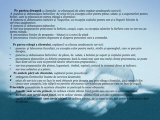 Pe partea dreaptă a clientului se efectuează de către ospătar următoarele servicii:
 punerea şi debarasarea farfuriilor de orice fel cu excepţia celor pentru pâine, salate, şi a suporturilor pentru
boluri, care se plasează pe partea stângă a clientului;
 punerea şi debarasarea cuţitelor şi lingurilor, cu excepţia cuţitului pentru unt şi a lingurii folosite la
servirea spaghetelor;
 punerea şi debarasarea paharelor;
 servirea preparatelor porţionate la farfurie, ceaşcă, cupe, cu excepţia salatelor la farfurie care se servesc pe
partea stângă;
 prezentarea listelor de preparate – băuturi şi a notei de plată
 prezentarea vinului pentru degustare şi alegerea persoanei care a comandat.

  Pe partea stângă a clientului, ospătarul va efectua următoarele servicii:
•   punerea şi înlocuirea furculiţei, cu excepţia celor pentru melci, stridii şi sparanghel, care se pun prin
    dreapta;
•   punerea şi debarasarea farfuriilor de pâine, de salate, a bolului pe suport şi cuţitului pentru unt;
•   prezentarea platourilor cu diferite preparate; dacă la masă mai sunt mai mulţi clienţi prezentarea, se poate
    face dintr-un loc care să permită tuturor observarea preparatului ;
•   servirea preparatelor din platou, legumieră, timbal, supieră, sosieră în sistemul direct şi indirect;
•   servirea salatelor şi a pâinii;
   Pe ambele părţi ale clientului, ospătarul poate proceda la:
 strângerea firmiturilor înainte de servirea desertului;
 orice alt serviciu care se face în mod obişnuit prin dreapta sau prin stânga clientului, dacă spaţiul (din
    cauza unor canapele, loje stâlpi) nu permite efectuarea serviciului pe partea pe care se face de regulă.
Priorităţile generalizate la servirea clienţilor ce participă la mese obişnuite:
∗ femeile sunt servite primele, în ordinea vârstei ultima fiind gazda sau cea care a comandat masa;
∗ bărbaţii sunt serviţi după femei, tot în ordine vârstei, ultimul fiind cel care a comandat masa;
∗ copiii şi adolescenţii sunt serviţi ultimii, în ordinea vârstei, de la mare la mic sau potrivit indicaţiilor date
    de părinţi.
 