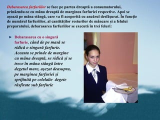 Debarasarea farfuriilor se face pe partea dreaptă a consumatorului,
prinâzndu-se cu mâna dreaptă de marginea farfuriei respective. Apoi se
aşează pe mâna stângă, care va fi acoperită cu ancărul desfăşurat. În funcţie
de numărul farfuriilor, al cantităţilor resturilor de mâncare şi a felului
preparatului, debarasarea farfuriilor se execută în trei feluri:

    Debarasarea cu o singură
    farfurie, când de pe masă se
    ridică o singură farfurie.
    Aceasta se prinde de margine
    cu mâna dreaptă, se ridică şi se
    trece în mâna stângă între
    degetul mare, aşezat deasupra,
    pe marginea farfuriei şi
    sprijinită pe celelalte degete
    răsfirate sub farfurie
 