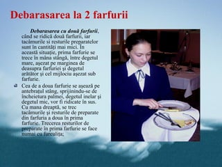 Debarasarea la 2 farfurii
      Debarasarea cu două farfurii,
  când se ridică două farfurii, iar
  tacâmurile si resturile preparatelor
  sunt în cantităţi mai mici. În
  această situaţie, prima farfurie se
  trece în mâna stângă, între degetul
  mare, aşezat pe marginea de
  deasupra farfuriei şi degetul
  arătător şi cel mijlociu aşezat sub
  farfurie.
  Cea de a doua farfurie se aşează pe
  antebraţul stâng, sprijinindu-se de
  încheietura palmei, degetul inelar şi
  degetul mic, vor fi ridicate în sus.
  Cu mana dreaptă, se trec
  tacâmurile şi resturile de preparate
  din farfuria a doua în prima
  farfurie. Trecerea resturilor de
  preparate în prima farfurie se face
  numai cu furculiţa;
 