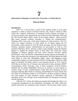 7
Information Technology Act and Cyber Terrorism: A Critical Review

                                      Debarati Halder


Introduction
       After 9/11, it has become a trend for the militant outfits to avail cyber
assistance in order to achieve extremist missions. The Kosovo conflict in 2001
which also ‘inspired’ defacement of numerous NATO websites and denial of
services by hackers who supported the anti NATO activities (Denning, 2010) and
the 1997 Internet Black Tiger’s attack on Sri Lankan embassy which involved
800 emails carrying extremist messages to ‘disrupt the communications’
(Denning, 2001), were some of the early evidences of ‘cyber terrorism’. The 9/11
attack saw typical execution of cyber attack by Al Qaeda against the US
government, which carried not only the threat messages, but also defaced many
websites, disrupted internet communication for government as well as civil
amenities (Denning, 2010) and also created a huge empathy among the Muslim
hackers to support the militant forum in their jihad. The trend thus turned
highlights to Muslim jihadists and their cyber terrorism activities against
governments, from non-Muslim fundamentalist groups against governments. In
India, cyber terrorism has emerged as new phenomena. The probe against the 2008
serial blasts in cities like Ahmedabad, Delhi, Jaipur, and Bangalore found
considerable evidences of cyber terrorism (NDTV Correspondent, 2010); the 2008
attack on Mumbai Taj Hotel, which is now famously known as 26/11 and the
2010 blast in the holy city of Varanasi also had trails of cyber terrorism (NDTV
Correspondent, 2010). Ironically, most of these incidences involved Muslim
Jihadists like the Indian Mujahiddin. However, an analysis on news reports on
extreme usage of cyber communications would show that spreading of terror
messages targeting State Heads or claiming responsibilities for terror attacks had
been done by non-Muslim youths as well. However, all these incidences indicate
two main aspects of cyber terrorism, namely, gathering of information and
spreading of the terror through cyber communications for disruption of national
security and peace.
        After the 26/11 attack, the Indian government had brought into effect a set
of proposed amendments to the Information Technology Act 2000, which has
specific provisions for combating cyber terrorism. The provision under section




Chapter published in: Madhava Soma Sundaram, P., & Umarhathab, S. (Eds.), (2011). Cyber Crime and
Digital Disorder. Tirunelveli, India: Publications Division, Manonmaniam Sundaranar University.
 