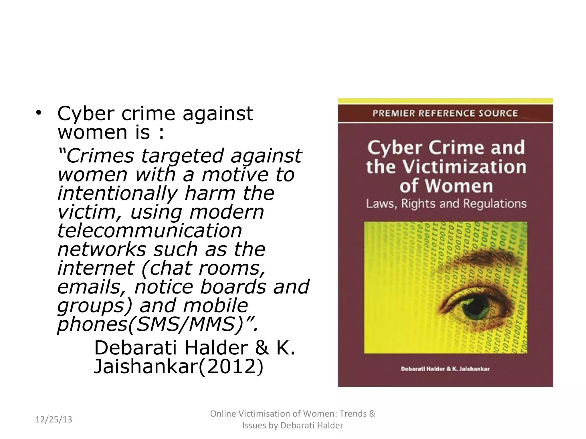 • Cyber crime against
women is :
“Crimes targeted against
women with a motive to
intentionally harm the
victim, using modern
telecommunication
networks such as the
internet (chat rooms,
emails, notice boards and
groups) and mobile
phones(SMS/MMS)”.
Debarati Halder & K.
Jaishankar(2012)
12/25/13

Online Victimisation of Women: Trends &
Issues by Debarati Halder

 