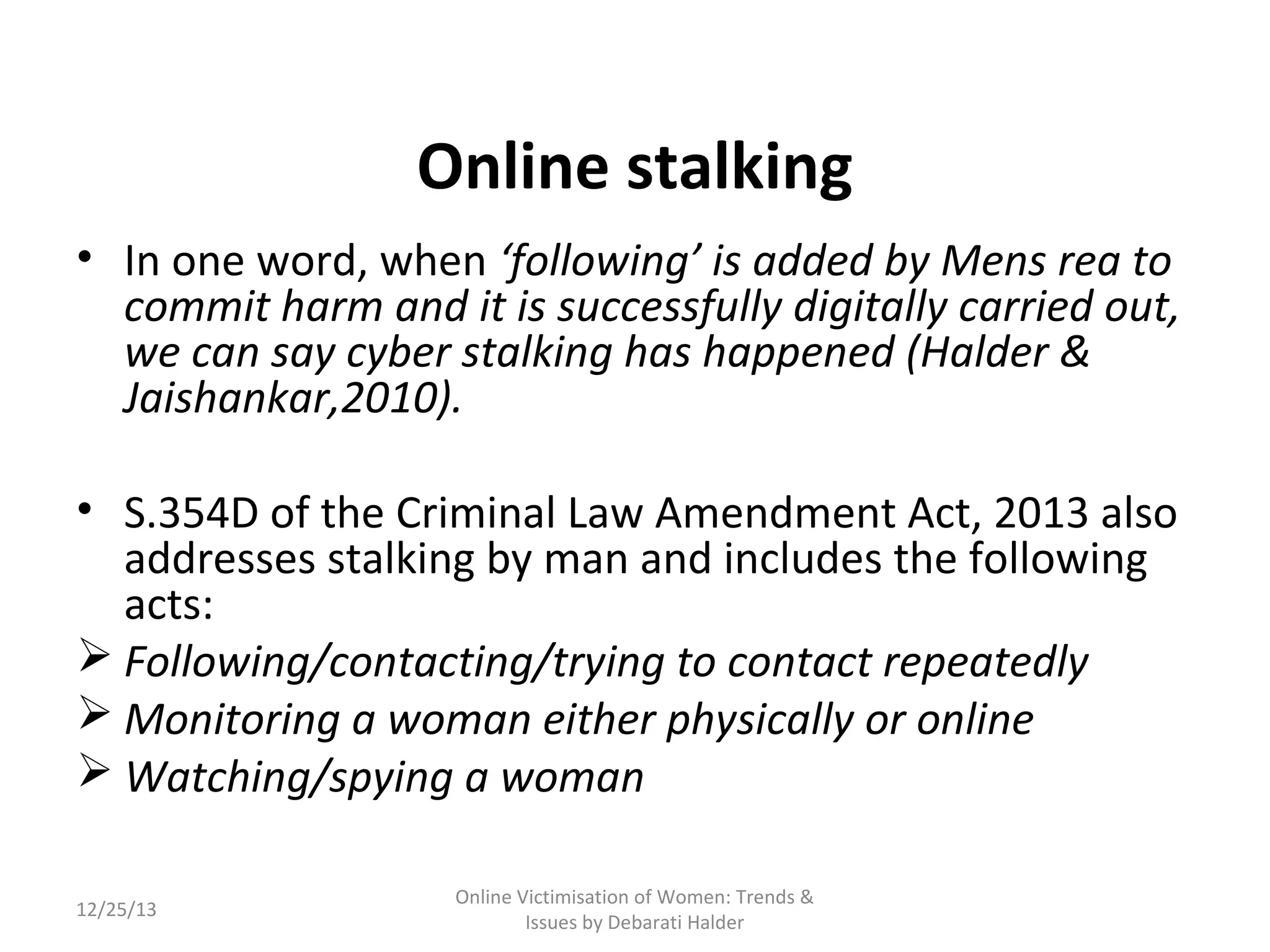 Online stalking
• In one word, when ‘following’ is added by Mens rea to
commit harm and it is successfully digitally carried out,
we can say cyber stalking has happened (Halder &
Jaishankar,2010).
• S.354D of the Criminal Law Amendment Act, 2013 also
addresses stalking by man and includes the following
acts:
 Following/contacting/trying to contact repeatedly
 Monitoring a woman either physically or online
 Watching/spying a woman
12/25/13

Online Victimisation of Women: Trends &
Issues by Debarati Halder

 