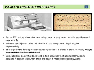  By the 20th century information was being shared among researchers through the use of
punch cards
 With the use of punch cards The amount of data being shared began to grow
exponentially.
 This required the development of new computational methods in order to quickly analyze
and interpret relevant information.
 Computational biology has been used to help sequence the human genome, create
accurate models of the human brain, and assist in modeling biological systems.
IMPACT OF COMPUTATIONAL BIOLOGY
 