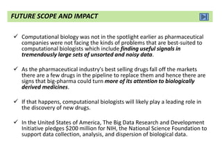  Computational biology was not in the spotlight earlier as pharmaceutical
companies were not facing the kinds of problems that are best-suited to
computational biologists which include finding useful signals in
tremendously large sets of unsorted and noisy data.
 As the pharmaceutical industry's best selling drugs fall off the markets
there are a few drugs in the pipeline to replace them and hence there are
signs that big-pharma could turn more of its attention to biologically
derived medicines.
 If that happens, computational biologists will likely play a leading role in
the discovery of new drugs.
 In the United States of America, The Big Data Research and Development
Initiative pledges $200 million for NIH, the National Science Foundation to
support data collection, analysis, and dispersion of biological data.
FUTURE SCOPE AND IMPACT
 