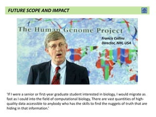 Francis Collins
Director, NIH, USA
‘If I were a senior or first-year graduate student interested in biology, I would migrate as
fast as I could into the field of computational biology, There are vast quantities of high-
quality data accessible to anybody who has the skills to find the nuggets of truth that are
hiding in that information.’
FUTURE SCOPE AND IMPACT
 