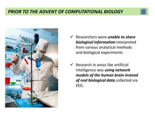  Researchers were unable to share
biological information interpreted
from various analytical methods
and biological experiments
 Research in areas like artificial
intelligence was using network
models of the human brain instead
of real biological data collected via
EEG.
PRIOR TO THE ADVENT OF COMPUTATIONAL BIOLOGY
 