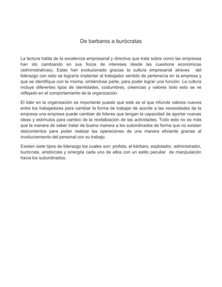 De barbaros a burócratas


La lectura habla de la excelencia empresarial y directiva que trata sobre como las empresas
han ido cambiando en sus focos de intereses desde las cuestione económicas
(administrativas). Estas han evolucionado gracias la cultura empresarial atraves del
liderazgo con esto se lograría implantar al trabajador sentido de pertenecía en la empresa y
que se identifique con la misma, sintiéndose parte, para poder lograr una función. La cultura
incluye diferentes tipos de identidades, costumbres, creencias y valores todo esto se ve
reflejado en el comportamiento de la organización.

El líder en la organización es importante puesto que este es el que infunde valores nuevos
entre los trabajadores para cambiar la forma de trabajar de acorde a las necesidades de la
empresa una empresa puede cambiar de líderes que tengan la capacidad de aportar nuevas
ideas y estímulos para cambio de la revitalización de las actividades. Todo esto no es más
que la manera de saber tratar de buena manera a los subordinados de forma que no existan
descontentos para poder realizar las operaciones de una manera eficiente gracias al
involucramiento del personal con su trabajo.

Existen siete tipos de liderazgo los cuales son: profeta, el bárbaro, explotador, administrador,
burócrata, aristócrata y sinergita cada uno de ellos con un estilo peculiar de manipulación
hacia los subordinados.
 