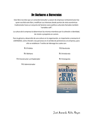 De Barbaros a Burocratas
 Este libro nos dice que un conocido Consultor y asesor de empresas norteamericano fue
    quien escribió este libro, modifican sus intereses desde puntos de vista económicas
  tradicionales hacia un conjunto de factores socio-político-culturales llamados también
                                       “variables soft”.

La cultura de la empresa la determinan los mismos miembros por la cohesión e identidad,
                             de misión o propósito en común.

Para la génesis y desarrollo de una cultura en la organización, es importante y necesario el
LIDERAZGO, como infundir a las personas en el sentido de pertenencia a la empresa, para
                   ello se establecen 7 estilos de liderazgo los cuales son:

               1 El Profeta                                    1 El Burócrata
              1 El Bárbaro                                     1 El Aristócrata
    1 El Constructor y el Explorador                           1 El Sinerguista
           1 El Administrador




                                                       José Armando Rubio Reyes
 