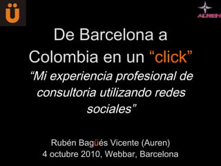 De Barcelona a Colombia en un  “click” “Mi experiencia profesional de consultoria utilizando redes sociales” Rubén Bag ü és Vicente (Auren) 4 octubre 2010, Webbar, Barcelona 
