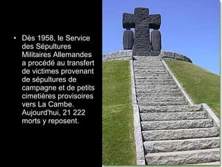 • Dès 1958, le Service
des Sépultures
Militaires Allemandes
a procédé au transfert
de victimes provenant
de sépultures de
campagne et de petits
cimetières provisoires
vers La Cambe.
Aujourd'hui, 21 222
morts y reposent.
 