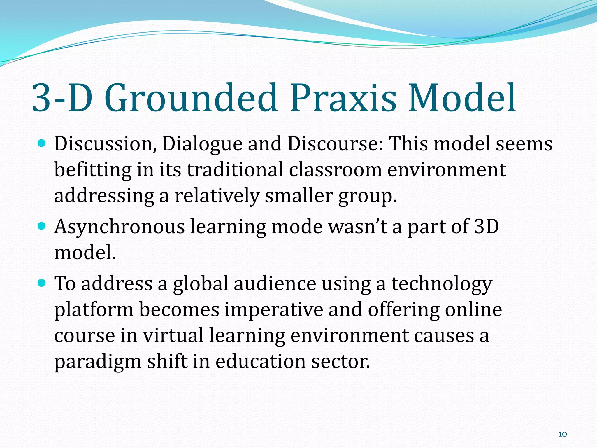 3-D Grounded Praxis Model
 Discussion, Dialogue and Discourse: This model seems

befitting in its traditional classroom environment
addressing a relatively smaller group.
 Asynchronous learning mode wasn’t a part of 3D
model.
 To address a global audience using a technology
platform becomes imperative and offering online
course in virtual learning environment causes a
paradigm shift in education sector.

10

 