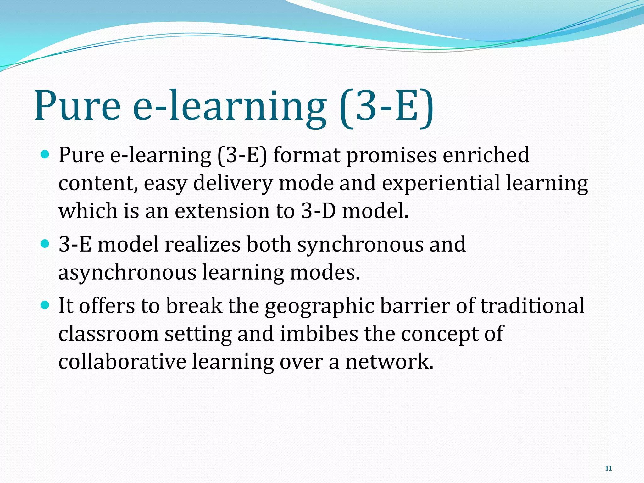 Pure e-learning (3-E)
 Pure e-learning (3-E) format promises enriched

content, easy delivery mode and experiential learning
which is an extension to 3-D model.
 3-E model realizes both synchronous and
asynchronous learning modes.
 It offers to break the geographic barrier of traditional
classroom setting and imbibes the concept of
collaborative learning over a network.

11

 