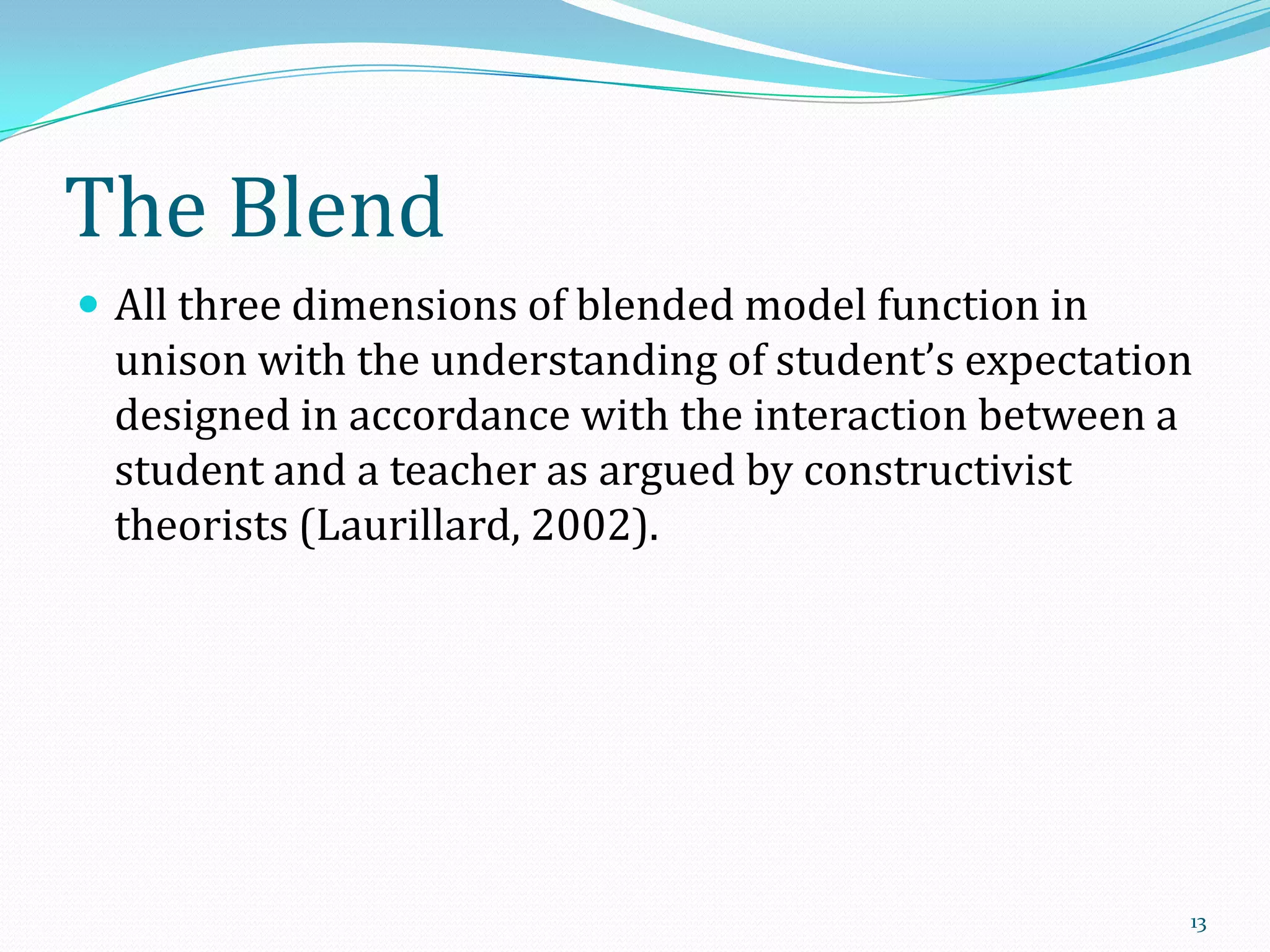 The Blend
 All three dimensions of blended model function in

unison with the understanding of student’s expectation
designed in accordance with the interaction between a
student and a teacher as argued by constructivist
theorists (Laurillard, 2002).

13

 