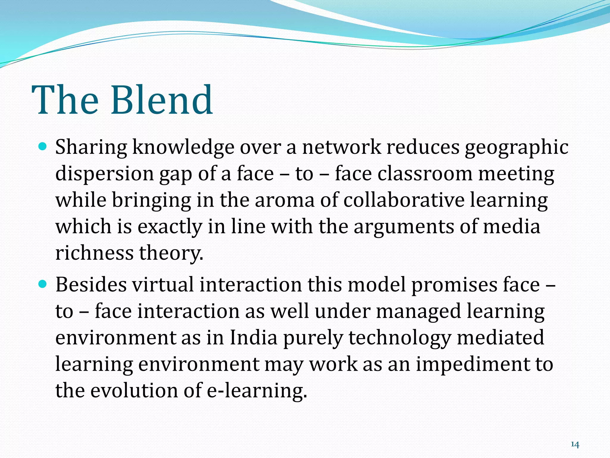 The Blend
 Sharing knowledge over a network reduces geographic

dispersion gap of a face – to – face classroom meeting
while bringing in the aroma of collaborative learning
which is exactly in line with the arguments of media
richness theory.
 Besides virtual interaction this model promises face –
to – face interaction as well under managed learning
environment as in India purely technology mediated
learning environment may work as an impediment to
the evolution of e-learning.
14

 