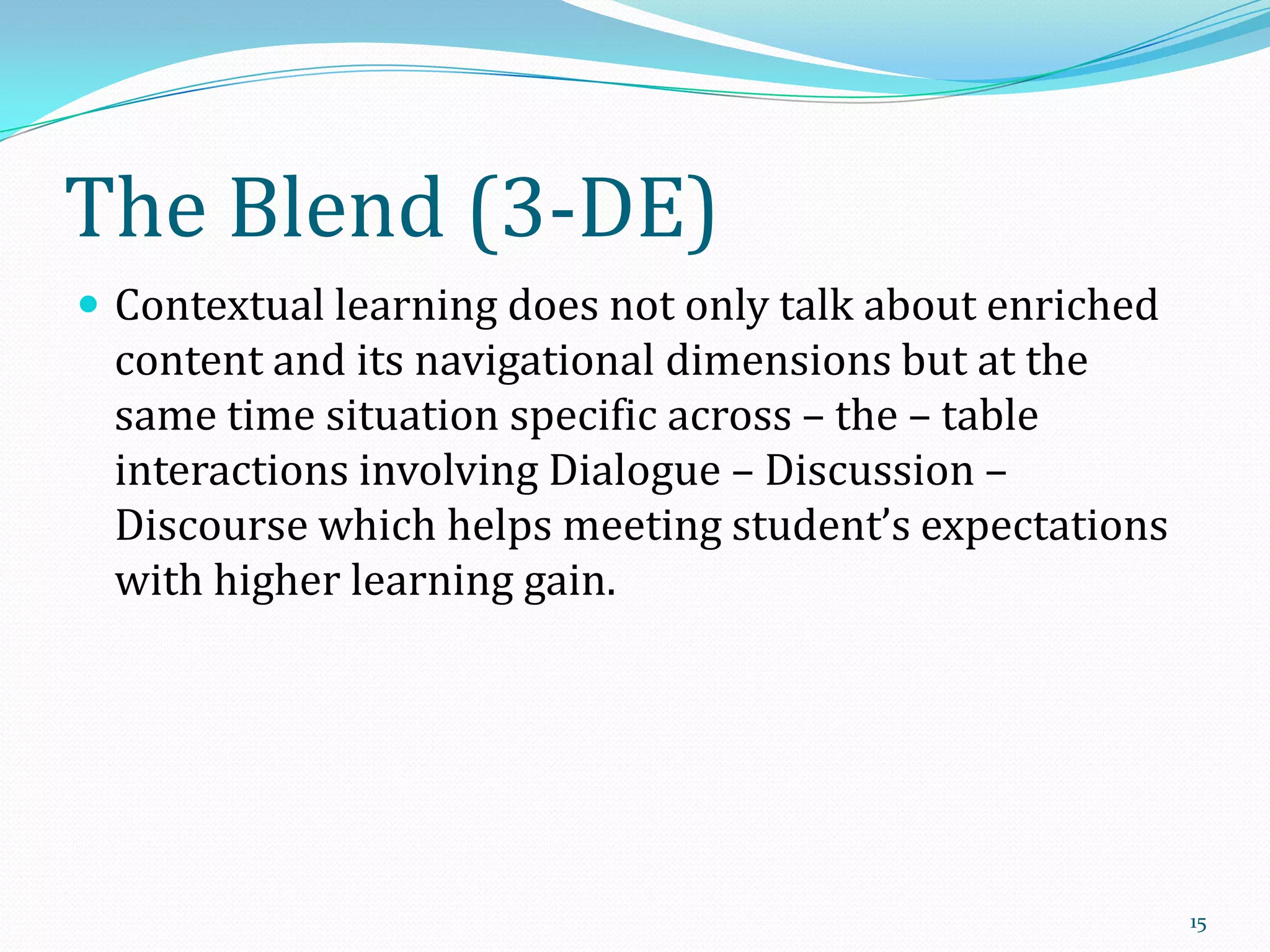 The Blend (3-DE)
 Contextual learning does not only talk about enriched

content and its navigational dimensions but at the
same time situation specific across – the – table
interactions involving Dialogue – Discussion –
Discourse which helps meeting student’s expectations
with higher learning gain.

15

 