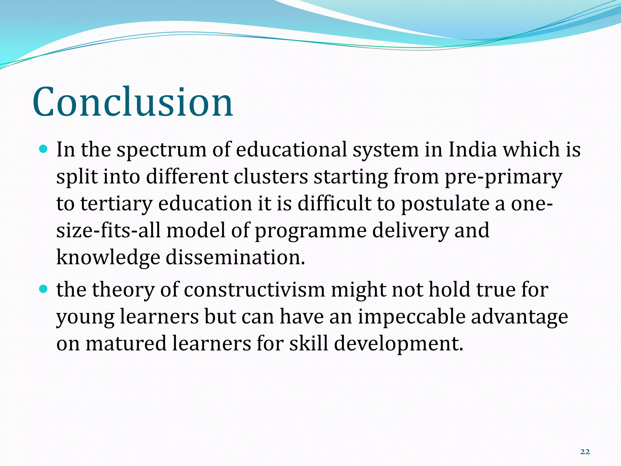 Conclusion
 In the spectrum of educational system in India which is

split into different clusters starting from pre-primary
to tertiary education it is difficult to postulate a onesize-fits-all model of programme delivery and
knowledge dissemination.
 the theory of constructivism might not hold true for
young learners but can have an impeccable advantage
on matured learners for skill development.

22

 