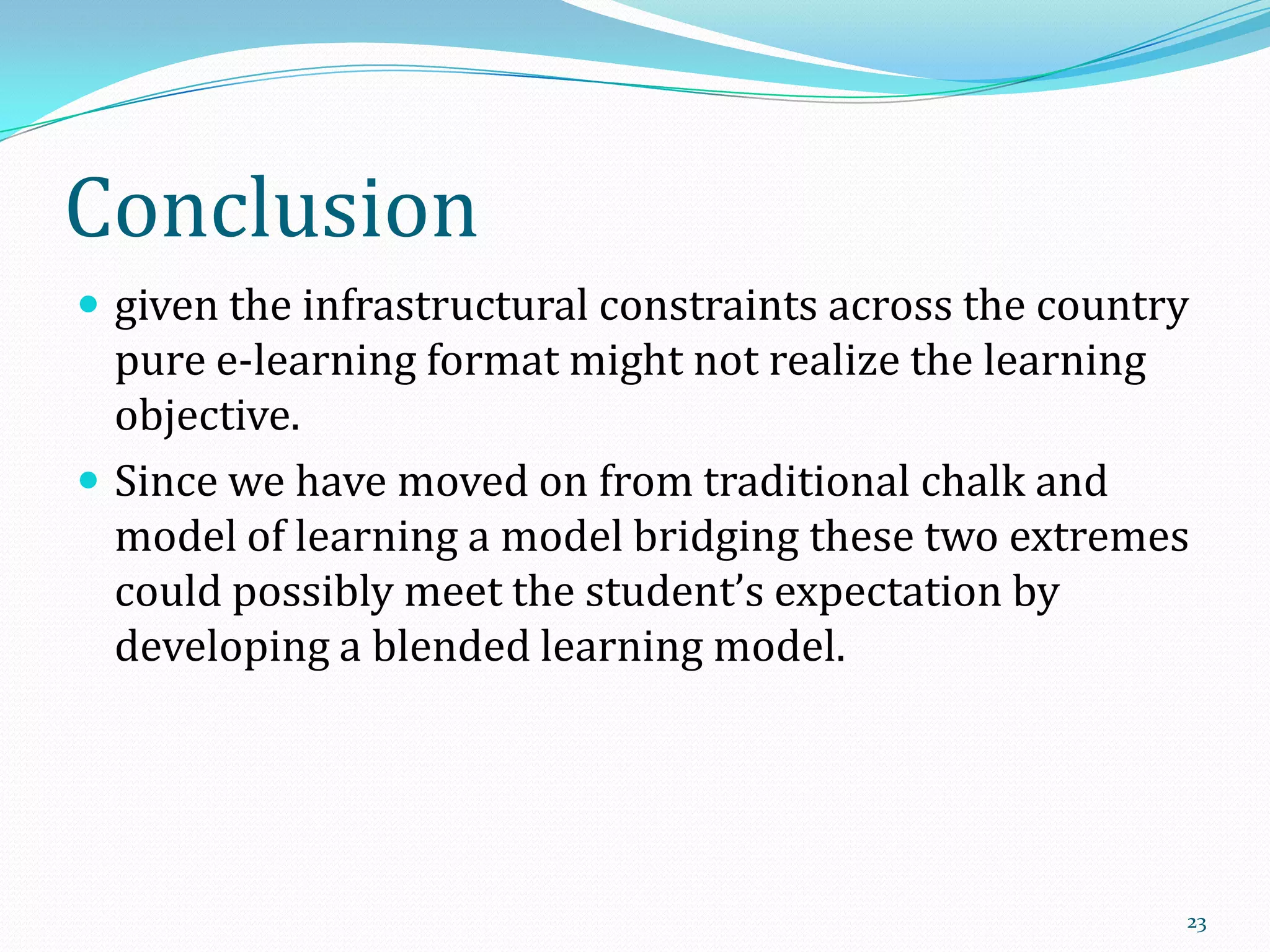 Conclusion
 given the infrastructural constraints across the country

pure e-learning format might not realize the learning
objective.
 Since we have moved on from traditional chalk and
model of learning a model bridging these two extremes
could possibly meet the student’s expectation by
developing a blended learning model.

23

 