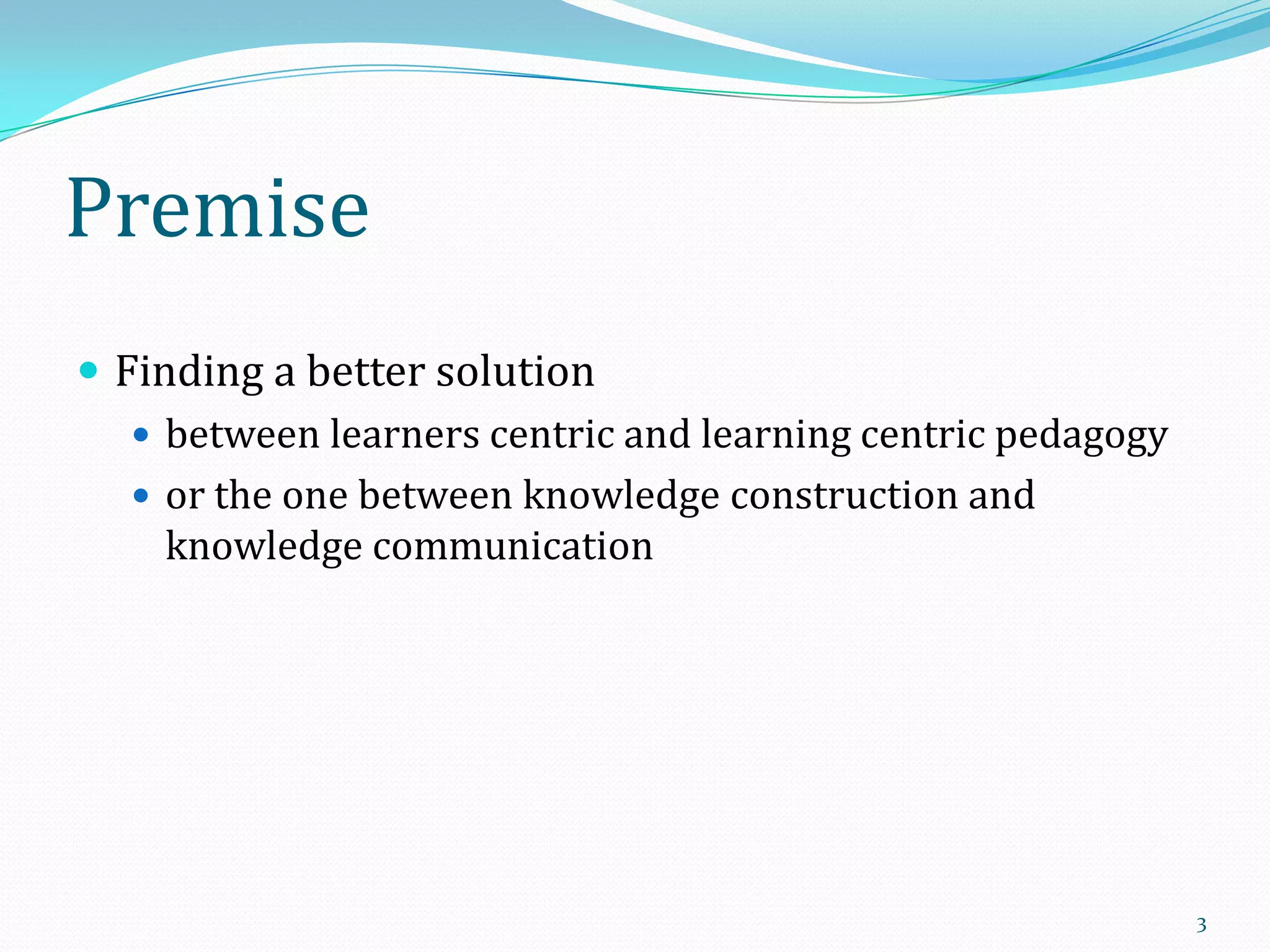 Premise
 Finding a better solution
 between learners centric and learning centric pedagogy
 or the one between knowledge construction and
knowledge communication

3

 