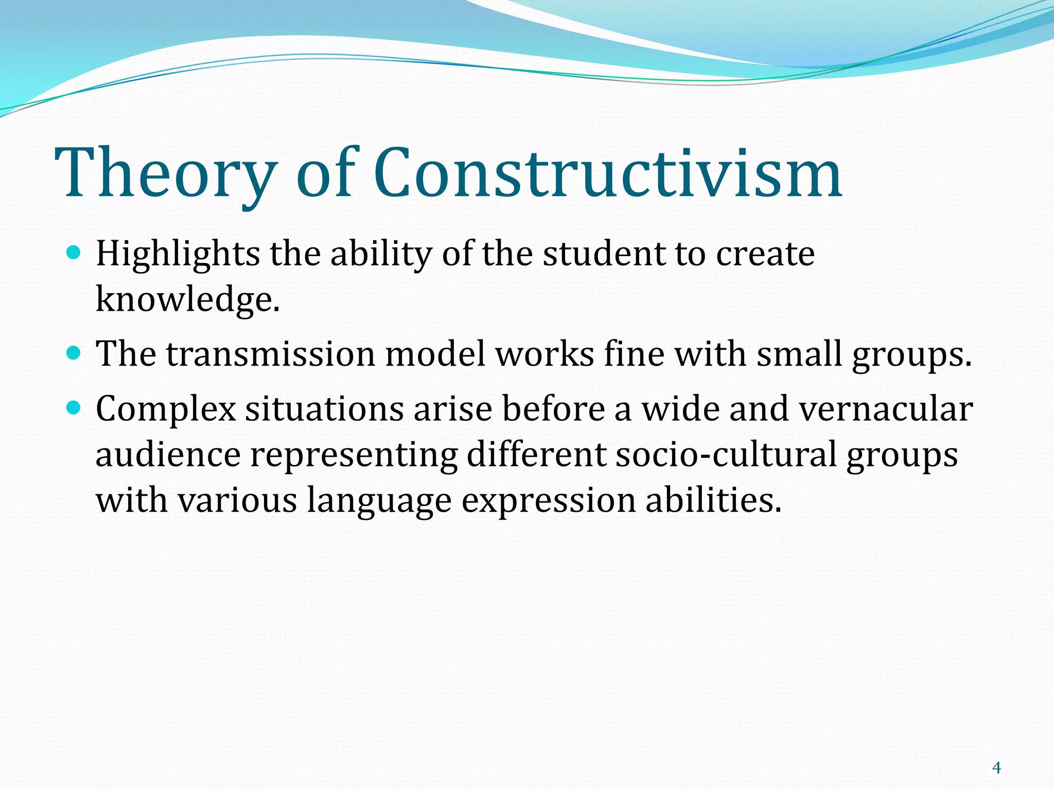Theory of Constructivism
 Highlights the ability of the student to create

knowledge.
 The transmission model works fine with small groups.
 Complex situations arise before a wide and vernacular
audience representing different socio-cultural groups
with various language expression abilities.

4

 