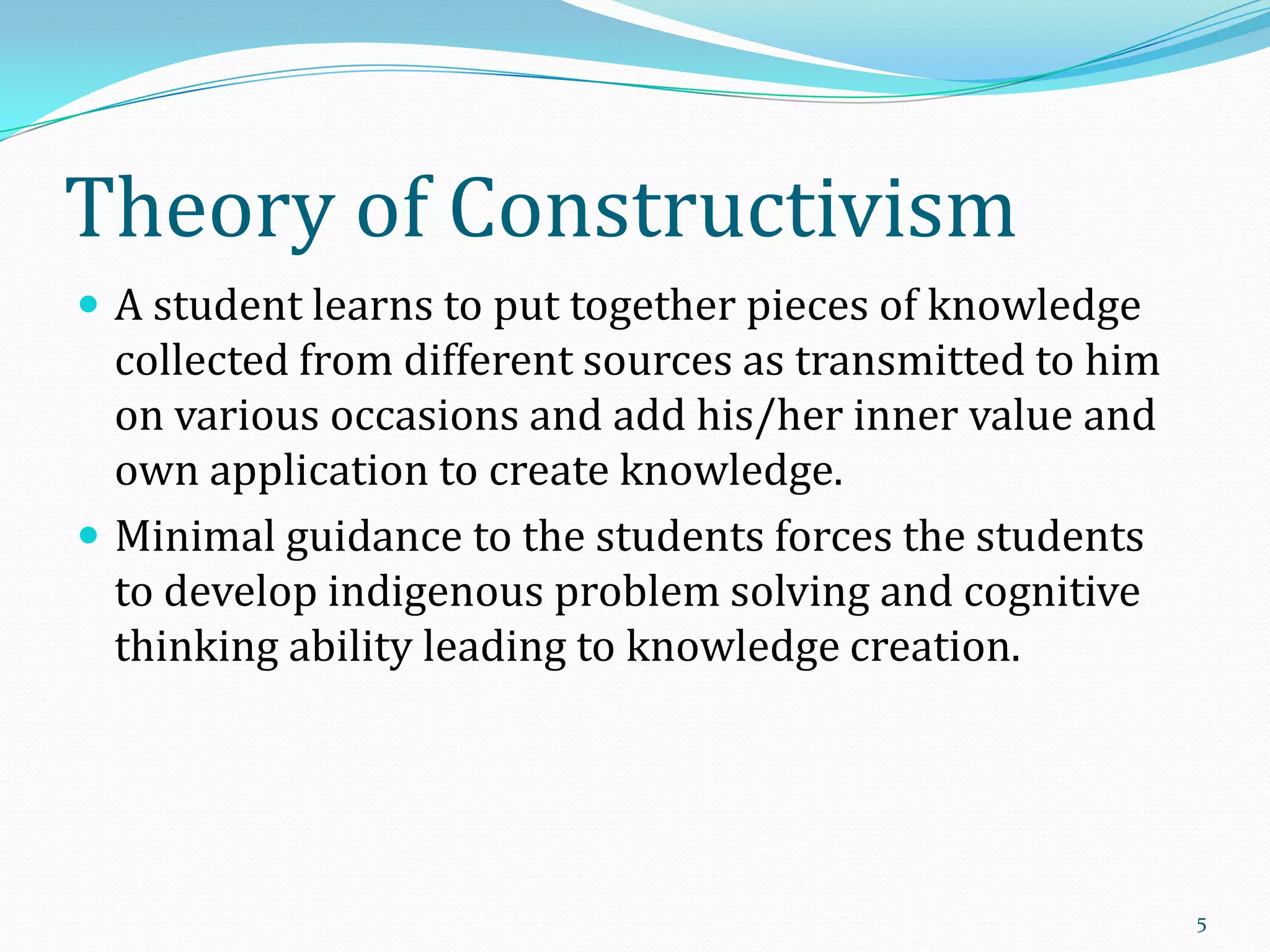 Theory of Constructivism
 A student learns to put together pieces of knowledge

collected from different sources as transmitted to him
on various occasions and add his/her inner value and
own application to create knowledge.
 Minimal guidance to the students forces the students
to develop indigenous problem solving and cognitive
thinking ability leading to knowledge creation.

5

 