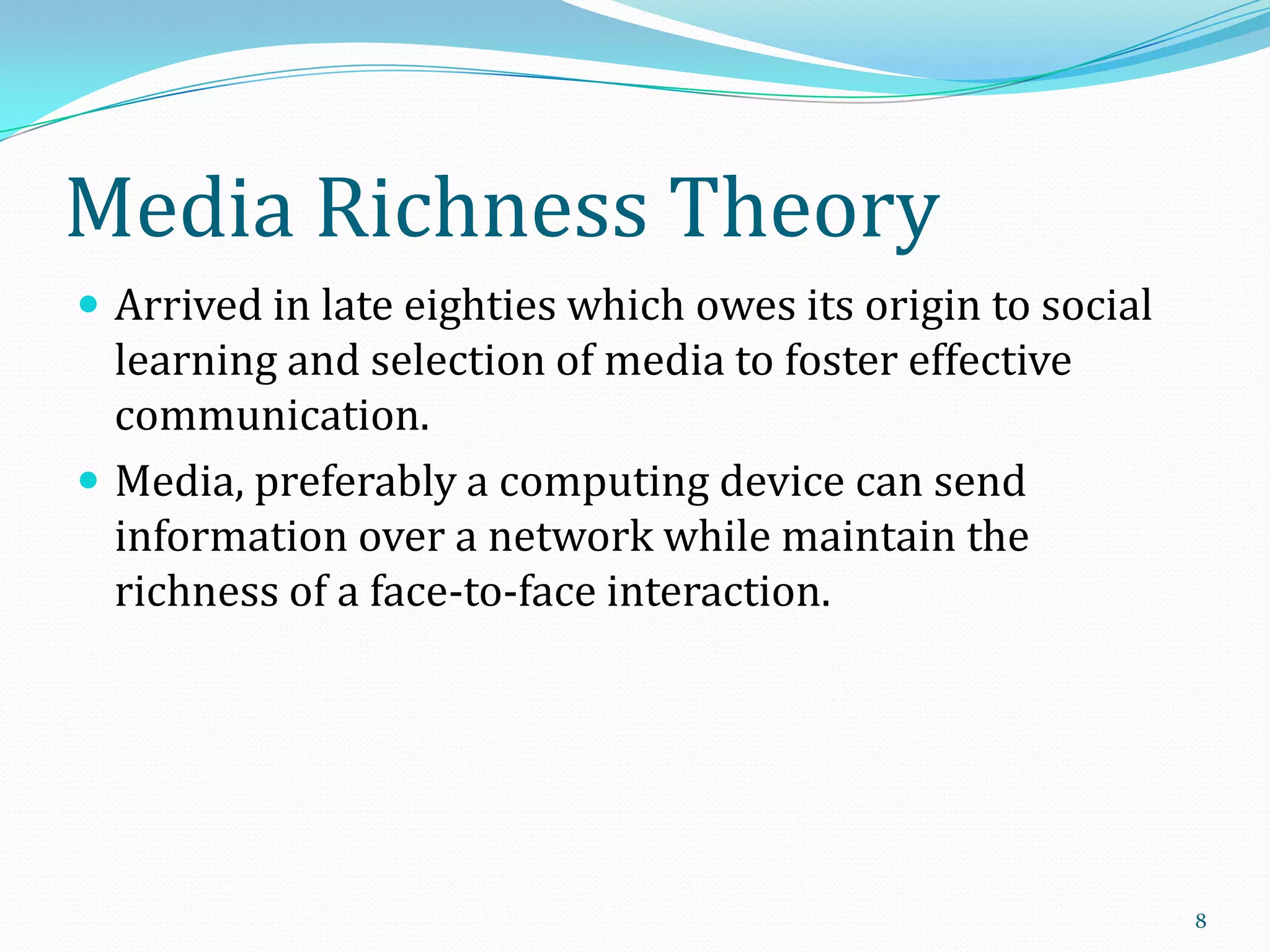 Media Richness Theory
 Arrived in late eighties which owes its origin to social

learning and selection of media to foster effective
communication.
 Media, preferably a computing device can send
information over a network while maintain the
richness of a face-to-face interaction.

8

 