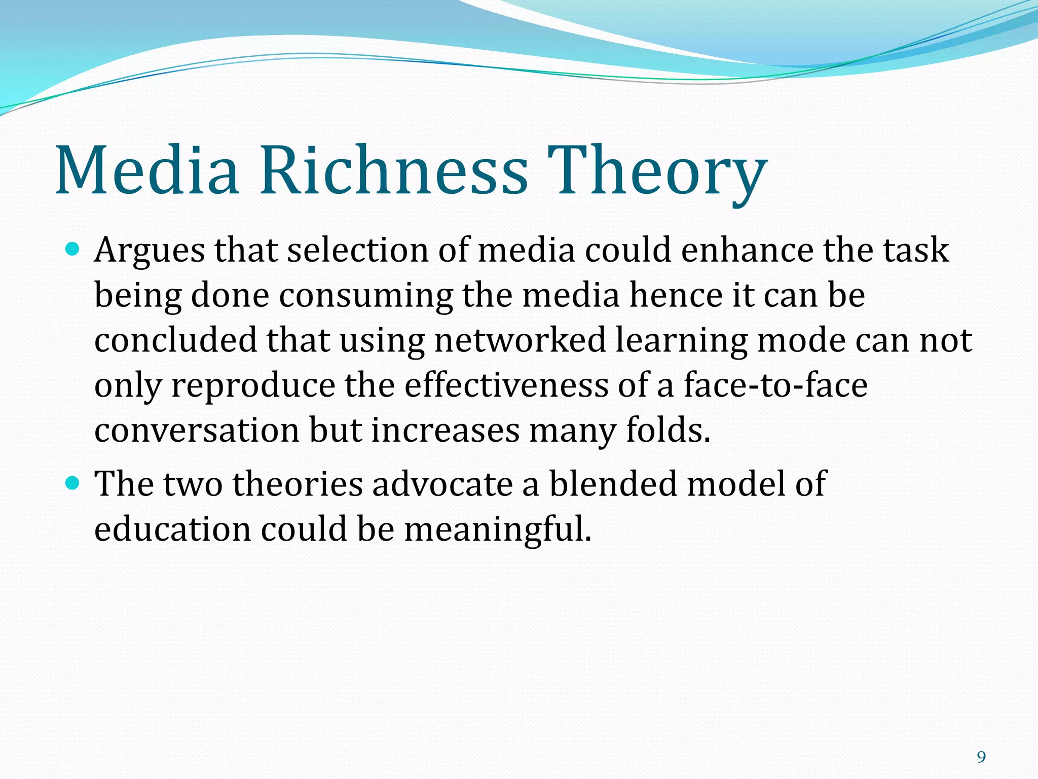 Media Richness Theory
 Argues that selection of media could enhance the task

being done consuming the media hence it can be
concluded that using networked learning mode can not
only reproduce the effectiveness of a face-to-face
conversation but increases many folds.
 The two theories advocate a blended model of
education could be meaningful.

9

 