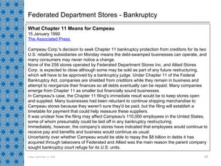 Federated Department Stores - Bankruptcy Friday, September 11, 2009 What Chapter 11 Means for Campeau  15 January 1990  The Associated Press  Campeau Corp.'s decision to seek Chapter 11 bankruptcy protection from creditors for its two U.S. retailing subsidiaries on Monday means the debt-swamped businesses can operate, and many consumers may never notice a change.  None of the 258 stores operated by Federated Department Stores Inc. and Allied Stores Corp. is expected to close although some may be sold as part of any future restructuring, which will have to be approved by a bankruptcy judge. Under Chapter 11 of the Federal Bankruptcy Act, companies are shielded from creditors while they remain in business and attempt to reorganize their finances so all debts eventually can be repaid. Many companies emerge from Chapter 11 as smaller but financially sound businesses.  In Campeau's case, the Chapter 11 filing's immediate result would be to keep stores open and supplied. Many businesses had been reluctant to continue shipping merchandise to Campeau stores because they weren't sure they'd be paid, but the filing will establish a timetable for payment that could help reassure these suppliers.  It was unclear how the filing may affect Campeau's 110,000 employees in the United States, some of whom presumably could be laid off in any bankruptcy restructuring.  Immediately, however, the company's stores have indicated that employees would continue to receive pay and benefits and business would continue as usual.  Uncertainty over whether Campeau would be able to repay the $8 billion in debts it has acquired through takeovers of Federated and Allied was the main reason the parent company sought bankruptcy court refuge for its U.S. units.  