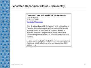 Federated Department Stores - Bankruptcy Friday, September 11, 2009 Campeau Loan Risk Said Low For DeBartolo  Mary Jo Nelson  23 January 1990  The Daily Oklahoman  Ohio developer Edward J. DeBartolo's $480 million loan to Canadian Robert Campeau is well secured and DeBartolo probably has no serious financial exposure because of problems related to Campeau's $6.6 billion takeover of Federated Department Stores Inc., business authorities said Monday.  (…) the loan is backed by the Ralph's Grocery store chain in California, which is believed to be worth more than $480 million. (…) 