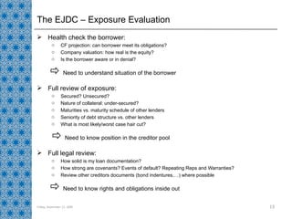 Health check the borrower: CF projection: can borrower meet its obligations? Company valuation: how real is the equity? Is the borrower aware or in denial?    Need to understand situation of the borrower Full review of exposure: Secured? Unsecured? Nature of collateral: under-secured? Maturities vs. maturity schedule of other lenders Seniority of debt structure vs. other lenders What is most likely/worst case hair cut?    Need to know position in the creditor pool Full legal review: How solid is my loan documentation? How strong are covenants? Events of default? Repeating Reps and Warranties? Review other creditors documents (bond indentures,…) where possible    Need to know rights and obligations inside out The EJDC – Exposure Evaluation Friday, September 11, 2009 