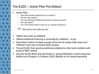 Action Plan: Have other lenders realized there is a problem? Should I call a default? Can I get additional collateral (fraudulent conveyance issues)? Can I get repaid? Can I find another lender to take me out: “greater fool theory”?    Take all you can while you can Added race track as collateral Offered additional financing in exchange for collateral – no go Secondary market not deep enough at the time to quietly trade down and Citibank’s view was no losses likely anyway Prevent EJDC from granting additional collateral to other bank creditors with threat of MAC default Security Pacific Bank was last lender in, giving DeBartolo a small unsecured facility end of August. In October, EJDC defaults on its interest payments The EJDC – Action Plan Pre-Default Friday, September 11, 2009 